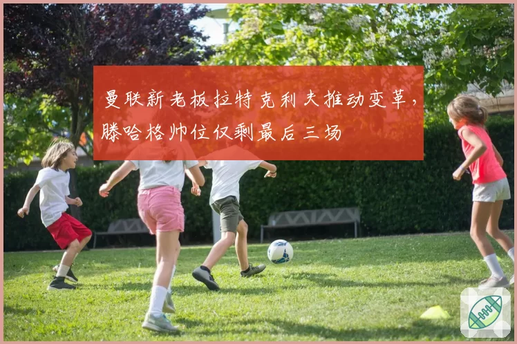 曼联新老板拉特克利夫推动变革，滕哈格帅位仅剩最后三场