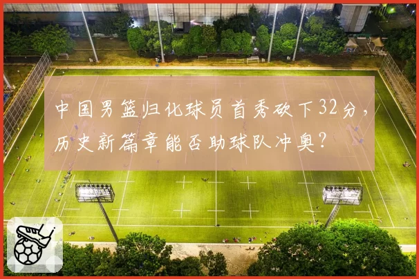 中国男篮归化球员首秀砍下32分，历史新篇章能否助球队冲奥？