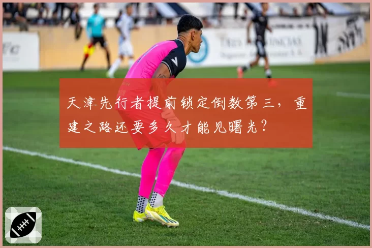 天津先行者提前锁定倒数第三,重建之路还要多久才能见曙光?
