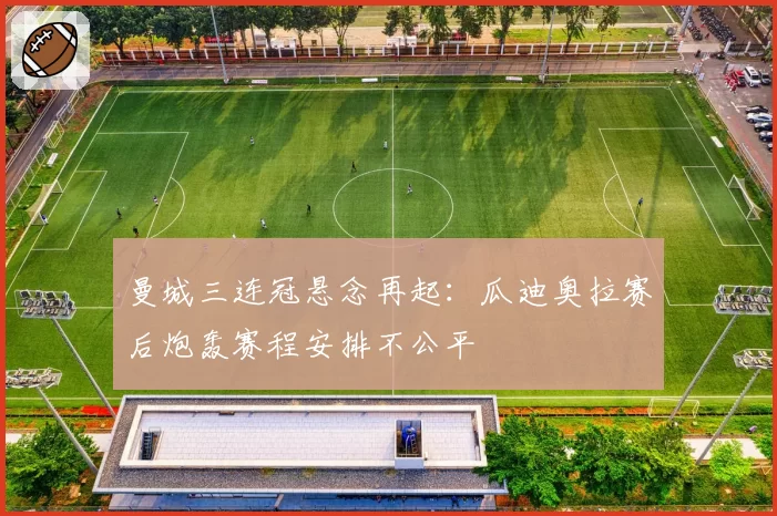 曼城三连冠悬念再起:瓜迪奥拉赛后炮轰赛程安排不公平