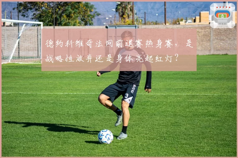 德约科维奇法网前退赛热身赛，是战略性放弃还是身体亮起红灯？