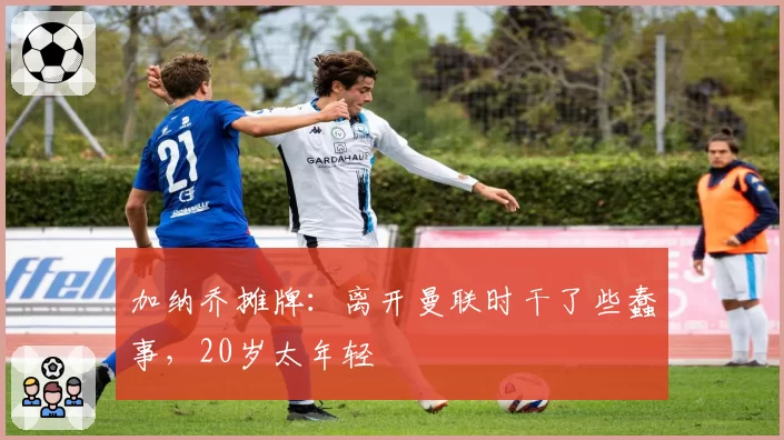 加纳乔摊牌：离开曼联时干了些蠢事，20岁太年轻