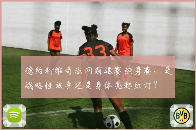 德约科维奇法网前退赛热身赛，是战略性放弃还是身体亮起红灯？