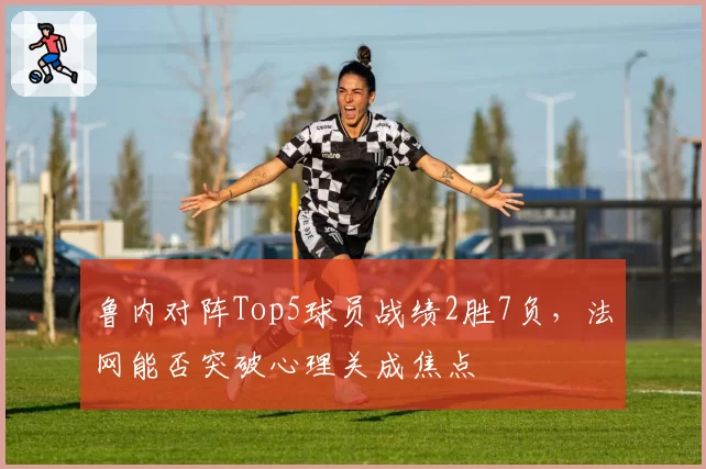 鲁内对阵Top5球员战绩2胜7负,法网能否突破心理关成焦点