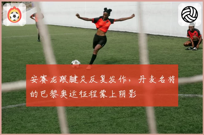 安赛龙跟腱炎反复发作，丹麦名将的巴黎奥运征程蒙上阴影