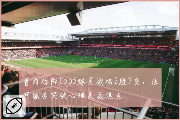 鲁内对阵Top5球员战绩2胜7负,法网能否突破心理关成焦点