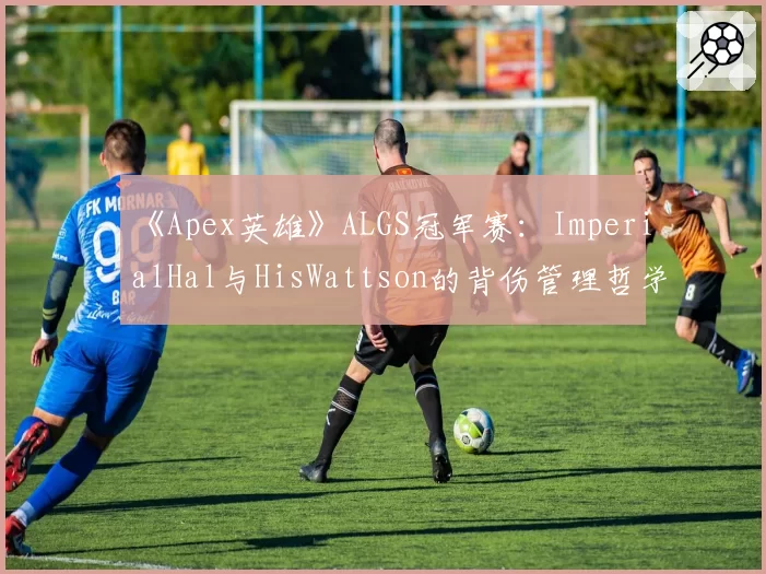 《Apex英雄》ALGS冠军赛：ImperialHal与HisWattson的背伤管理哲学分歧