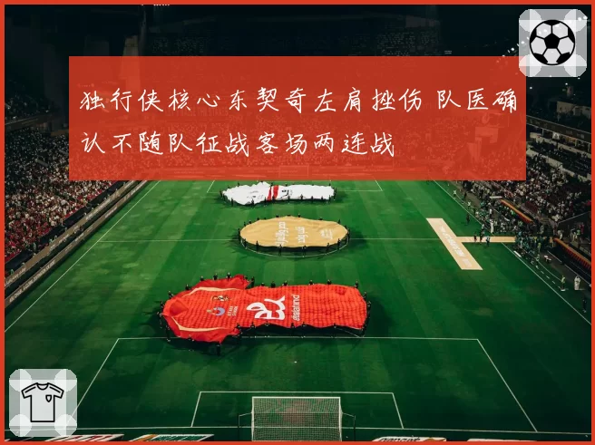 独行侠核心东契奇左肩挫伤 队医确认不随队征战客场两连战