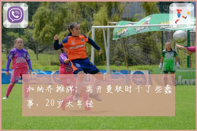 加纳乔摊牌：离开曼联时干了些蠢事，20岁太年轻