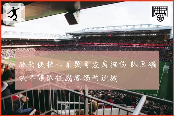 独行侠核心东契奇左肩挫伤 队医确认不随队征战客场两连战
