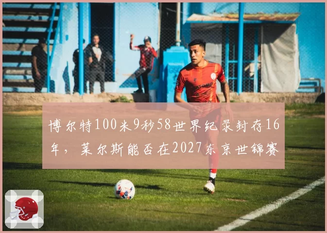 博尔特100米9秒58世界纪录封存16年，莱尔斯能否在2027东京世锦赛改写历史？