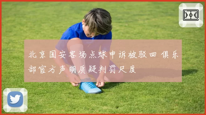 北京国安客场点球申诉被驳回 俱乐部官方声明质疑判罚尺度