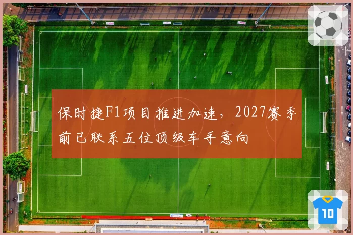 保时捷F1项目推进加速，2027赛季前已联系五位顶级车手意向