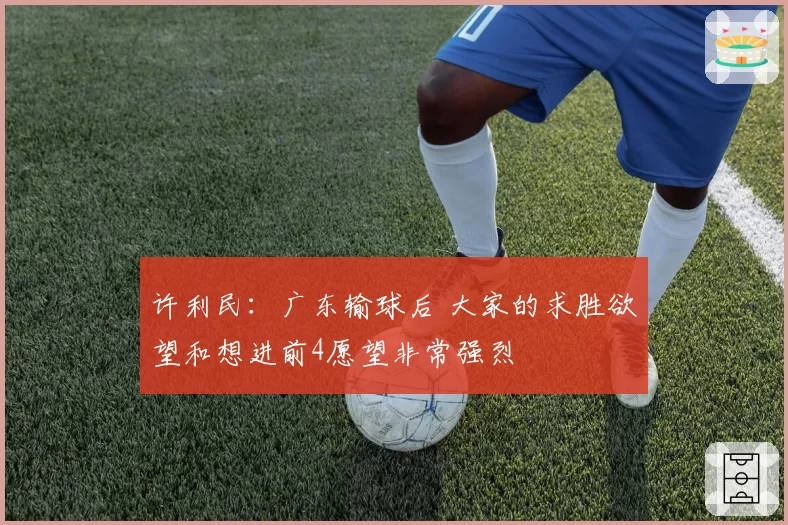 许利民:广东输球后 大家的求胜欲望和想进前4愿望非常强烈