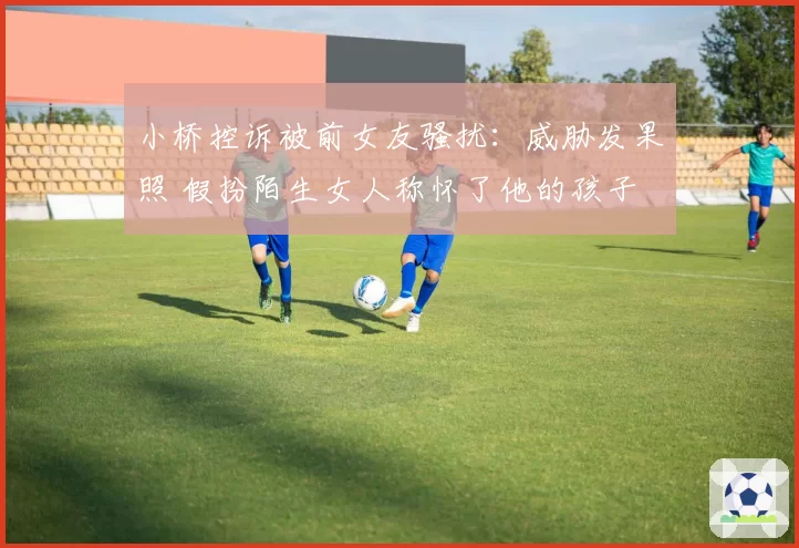 小桥控诉被前女友骚扰：威胁发果照 假扮陌生女人称怀了他的孩子