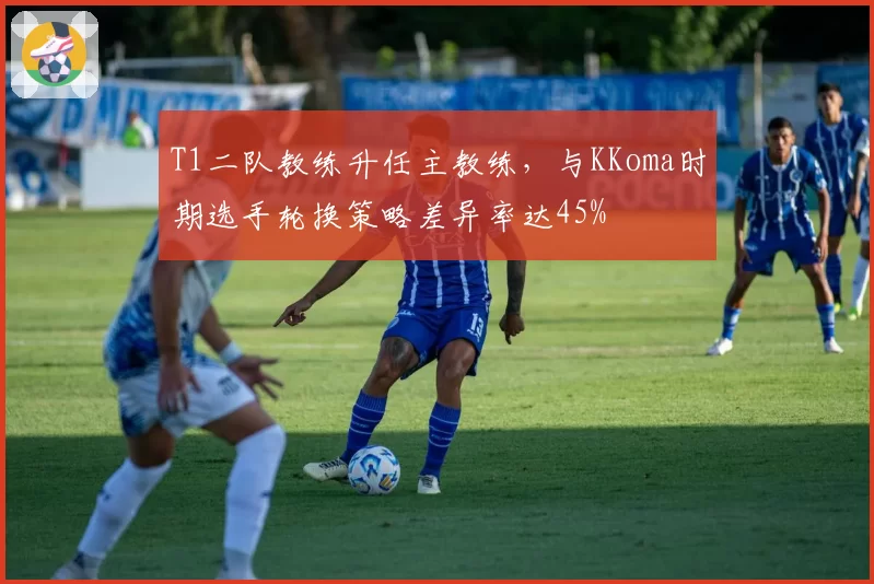 T1二队教练升任主教练,与KKoma时期选手轮换策略差异率达45%