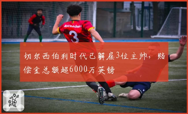 切尔西伯利时代已解雇3位主帅，赔偿金总额超6000万英镑