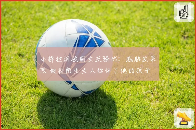 小桥控诉被前女友骚扰：威胁发果照 假扮陌生女人称怀了他的孩子