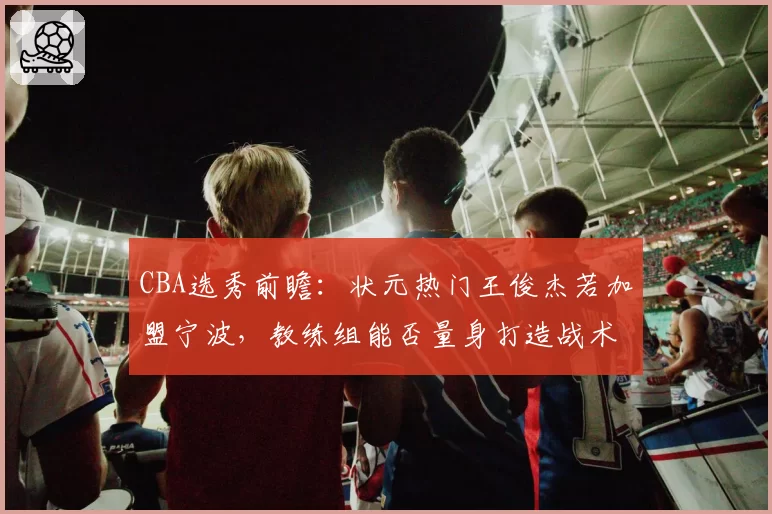 CBA选秀前瞻：状元热门王俊杰若加盟宁波，教练组能否量身打造战术？