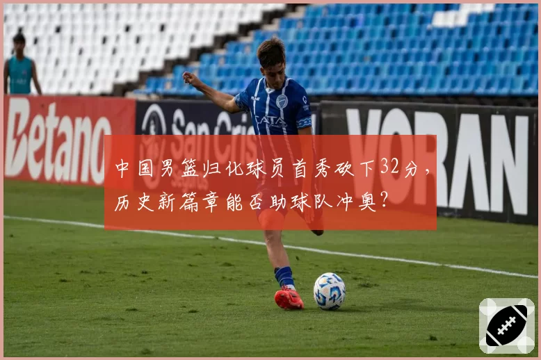 中国男篮归化球员首秀砍下32分，历史新篇章能否助球队冲奥？
