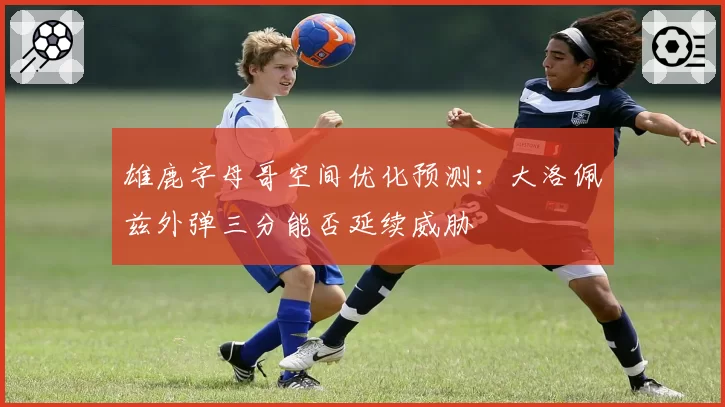 雄鹿字母哥空间优化预测：大洛佩兹外弹三分能否延续威胁