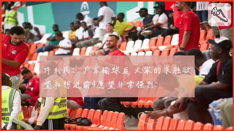 许利民:广东输球后 大家的求胜欲望和想进前4愿望非常强烈
