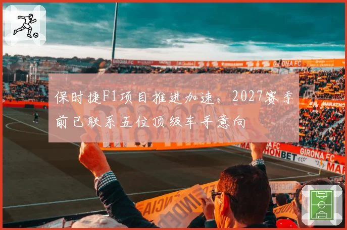 保时捷F1项目推进加速，2027赛季前已联系五位顶级车手意向