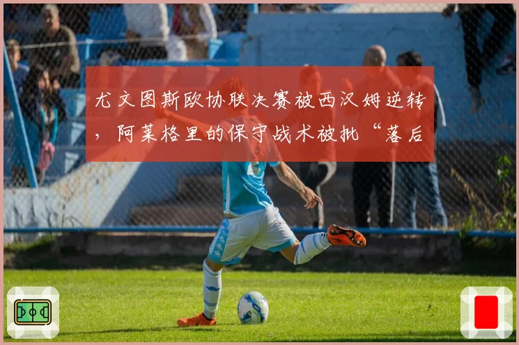 尤文图斯欧协联决赛被西汉姆逆转，阿莱格里的保守战术被批“落后时代”？