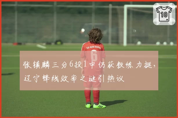 张镇麟三分6投1中仍获教练力挺，辽宁锋线效率之谜引热议