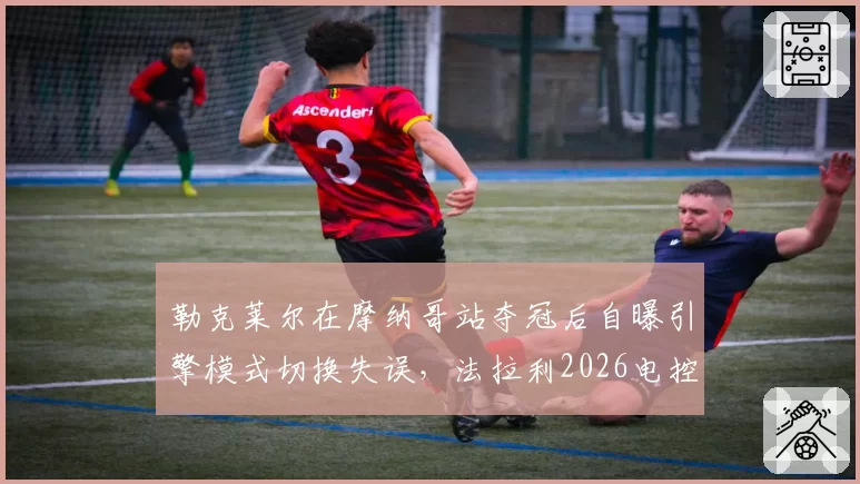 勒克莱尔在摩纳哥站夺冠后自曝引擎模式切换失误，法拉利2026电控系统升级迫切