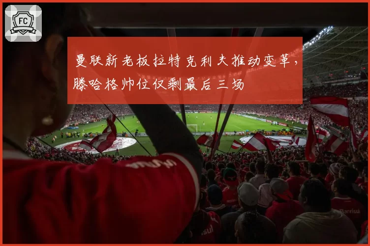 曼联新老板拉特克利夫推动变革，滕哈格帅位仅剩最后三场