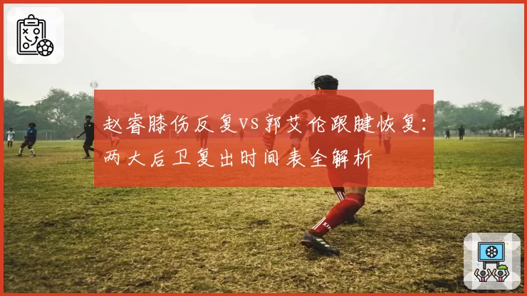 赵睿膝伤反复vs郭艾伦跟腱恢复：两大后卫复出时间表全解析