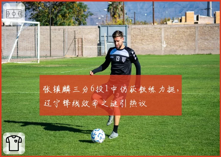 张镇麟三分6投1中仍获教练力挺，辽宁锋线效率之谜引热议