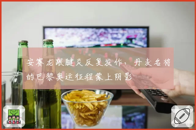 安赛龙跟腱炎反复发作，丹麦名将的巴黎奥运征程蒙上阴影