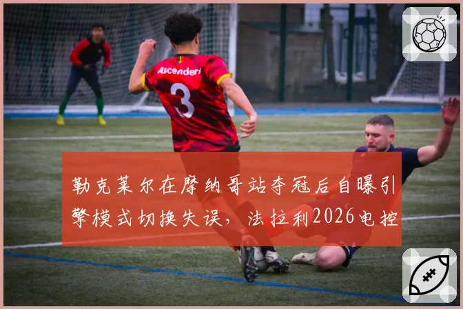 勒克莱尔在摩纳哥站夺冠后自曝引擎模式切换失误，法拉利2026电控系统升级迫切