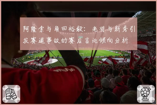 阿隆索与角田裕毅:老将与新秀引发赛道事故的赛后言论倾向分析