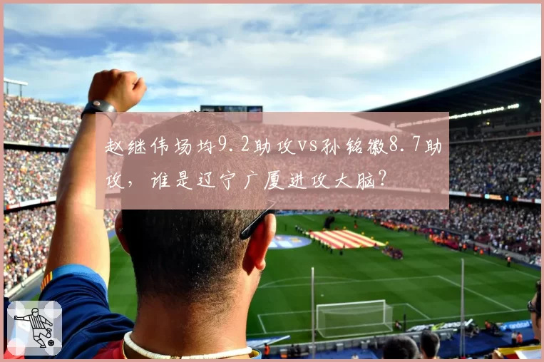 赵继伟场均9.2助攻vs孙铭徽8.7助攻,谁是辽宁广厦进攻大脑?