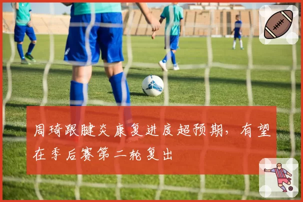周琦跟腱炎康复进度超预期,有望在季后赛第二轮复出