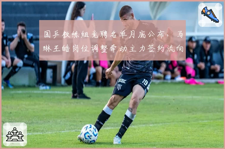 国乒教练组竞聘名单月底公布，马琳王皓岗位调整牵动主力签约流向