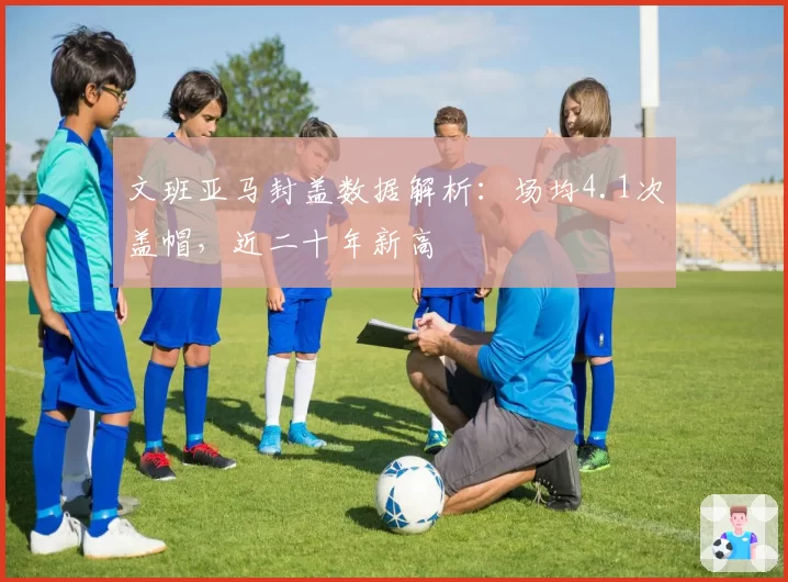 文班亚马封盖数据解析：场均4.1次盖帽，近二十年新高
