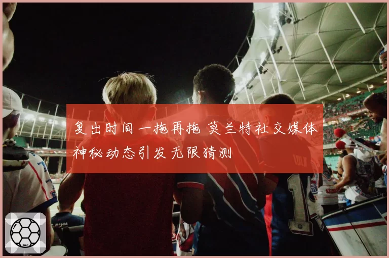 复出时间一拖再拖 莫兰特社交媒体神秘动态引发无限猜测