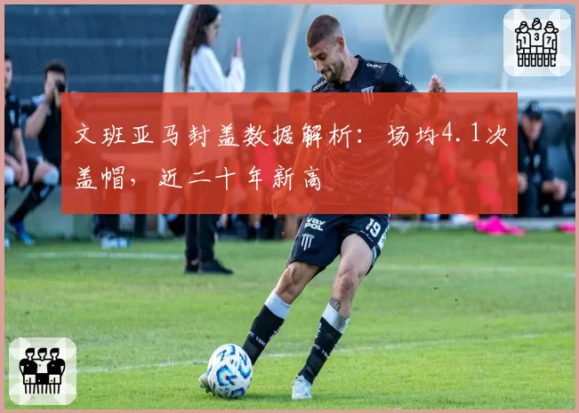 文班亚马封盖数据解析：场均4.1次盖帽，近二十年新高