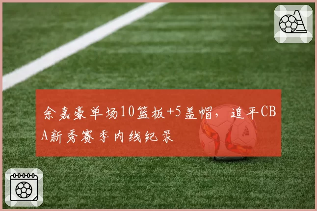 余嘉豪单场10篮板+5盖帽，追平CBA新秀赛季内线纪录