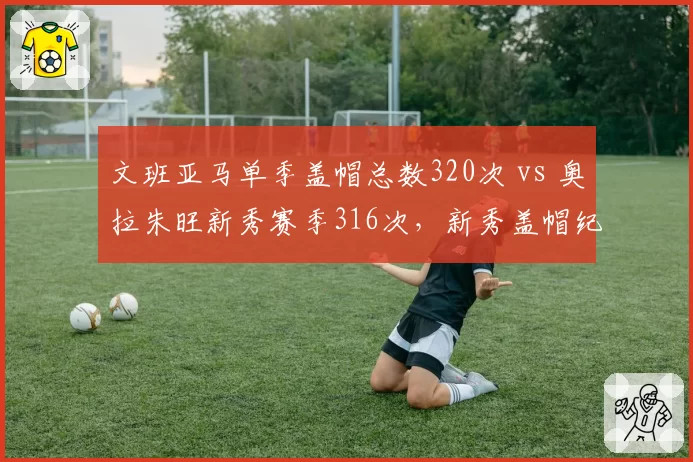 文班亚马单季盖帽总数320次 vs 奥拉朱旺新秀赛季316次，新秀盖帽纪录对比