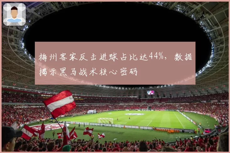 梅州客家反击进球占比达44%，数据揭示黑马战术核心密码