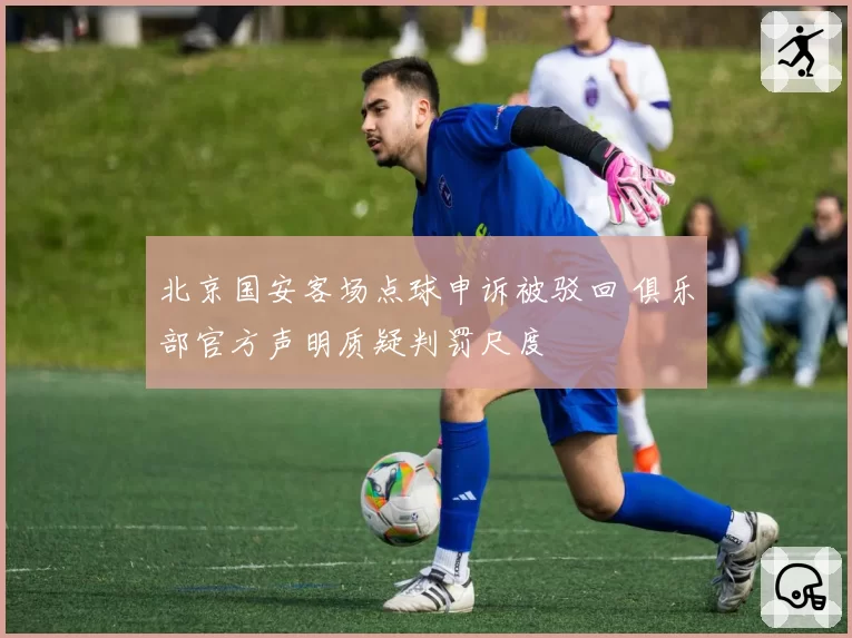 北京国安客场点球申诉被驳回 俱乐部官方声明质疑判罚尺度